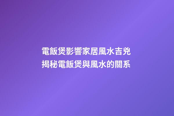 電飯煲影響家居風水吉兇 揭秘電飯煲與風水的關系